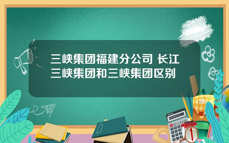 三峡集团福建分公司 长江三峡集团和三峡集团区别